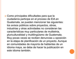 Como principales dificultades para que la ciudadanía participe en el proceso de EIA en Guatemala, se pueden mencionar las siguientes: los avisos públicos sobre proyectos, obras, industrias y otras actividades no consideran las características muy particulares de multietnia, pluriculturalidad y multilingüismo de Guatemala.  Muy pocas veces se reciben denuncias u oposición en la etapa de planificación de un proyecto. Aunque en comunidades de mayoría de hablantes de un idioma maya, se debe de hacer la publicación en este idioma también.