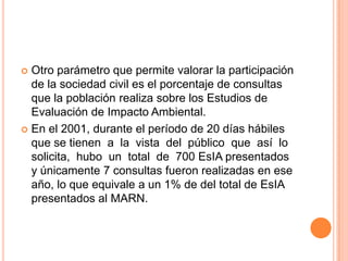 Otro parámetro que permite valorar la participación de la sociedad civil es el porcentaje de consultas que la población realiza sobre los Estudios de Evaluación de Impacto Ambiental. En el 2001, durante el período de 20 días hábiles que se tienen  a  la  vista  del  público  que  así  lo  solicita,  hubo  un  total  de  700 EsIA presentados y únicamente 7 consultas fueron realizadas en ese año, lo que equivale a un 1% de del total de EsIA presentados al MARN.