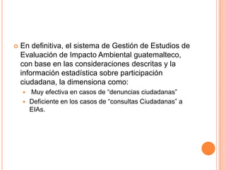 En definitiva, el sistema de Gestión de Estudios de Evaluación de Impacto Ambiental guatemalteco, con base en las consideraciones descritas y la información estadística sobre participación ciudadana, la dimensiona como: Muy efectiva en casos de “denuncias ciudadanas”Deficiente en los casos de “consultas Ciudadanas” a EIAs.
