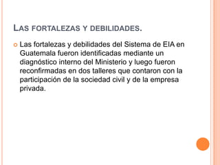 Las fortalezas y debilidades.Las fortalezas y debilidades del Sistema de EIA en Guatemala fueron identificadas mediante un diagnóstico interno del Ministerio y luego fueron reconfirmadas en dos talleres que contaron con la participación de la sociedad civil y de la empresa privada.