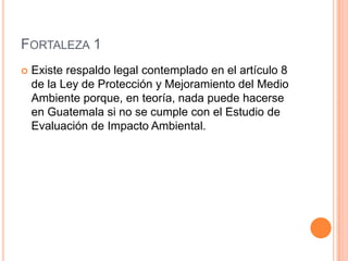 Fortaleza 1Existe respaldo legal contemplado en el artículo 8 de la Ley de Protección y Mejoramiento del Medio Ambiente porque, en teoría, nada puede hacerse en Guatemala si no se cumple con el Estudio de Evaluación de Impacto Ambiental.