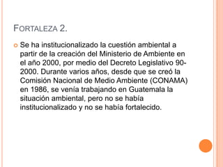 Fortaleza 2.Se ha institucionalizado la cuestión ambiental a partir de la creación del Ministerio de Ambiente en el año 2000, por medio del Decreto Legislativo 90-2000. Durante varios años, desde que se creó la Comisión Nacional de Medio Ambiente (CONAMA) en 1986, se venía trabajando en Guatemala la situación ambiental, pero no se había institucionalizado y no se había fortalecido.