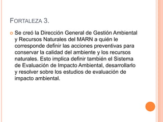 Fortaleza 3.Se creó la Dirección General de Gestión Ambiental y Recursos Naturales del MARN a quién le corresponde definir las acciones preventivas para conservar la calidad del ambiente y los recursos naturales. Esto implica definir también el Sistema de Evaluación de Impacto Ambiental, desarrollarlo y resolver sobre los estudios de evaluación de impacto ambiental.