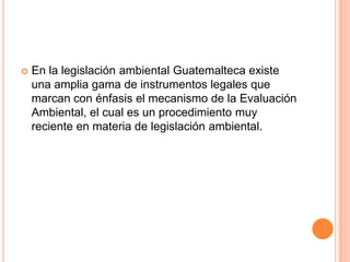 En la legislación ambiental Guatemalteca existe una amplia gama de instrumentos legales que marcan con énfasis el mecanismo de la Evaluación Ambiental, el cual es un procedimiento muy reciente en materia de legislación ambiental.