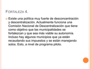 Fortaleza 4.Existe una política muy fuerte de desconcentración y descentralización. Actualmente funciona una Comisión Nacional de Descentralización que tiene como objetivo que las municipalidades se fortalezcan y que sea más viable su autonomía. Incluso hay algunos municipios que ya están recaudando sus impuestos y se están manejando solos. Esto, a nivel de programa piloto.