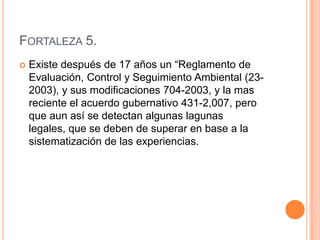 Fortaleza 5.Existe después de 17 años un “Reglamento de Evaluación, Control y Seguimiento Ambiental (23-2003), y sus modificaciones 704-2003, y la mas reciente el acuerdo gubernativo 431-2,007, pero que aun así se detectan algunas lagunas legales, que se deben de superar en base a la sistematización de las experiencias.