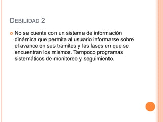 Debilidad 2No se cuenta con un sistema de información dinámica que permita al usuario informarse sobre el avance en sus trámites y las fases en que se encuentran los mismos. Tampoco programas sistemáticos de monitoreo y seguimiento.