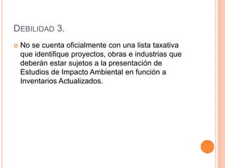 Debilidad 3.No se cuenta oficialmente con una lista taxativa que identifique proyectos, obras e industrias que deberán estar sujetos a la presentación de Estudios de Impacto Ambiental en función a Inventarios Actualizados.