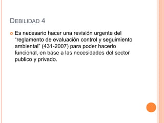 Debilidad 4Es necesario hacer una revisión urgente del “reglamento de evaluación control y seguimiento ambiental” (431-2007) para poder hacerlo funcional, en base a las necesidades del sector publico y privado.