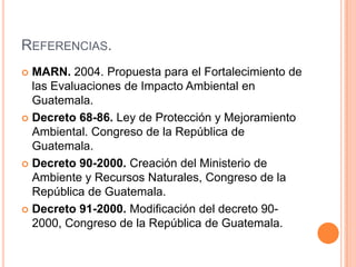 Referencias.MARN. 2004. Propuesta para el Fortalecimiento de las Evaluaciones de Impacto Ambiental en Guatemala.Decreto 68-86. Ley de Protección y Mejoramiento Ambiental. Congreso de la República de Guatemala. Decreto 90-2000. Creación del Ministerio de Ambiente y Recursos Naturales, Congreso de la República de Guatemala.Decreto 91-2000. Modificación del decreto 90-2000,Congreso de la República de Guatemala.