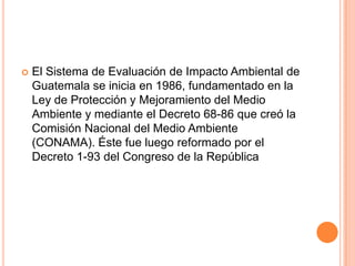 El Sistema de Evaluación de Impacto Ambiental de Guatemala se inicia en 1986, fundamentado en la Ley de Protección y Mejoramiento del Medio Ambiente y mediante el Decreto 68-86 que creó la Comisión Nacional del Medio Ambiente (CONAMA). Éste fue luego reformado por el Decreto 1-93 del Congreso de la República