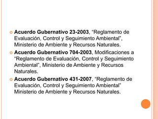 Acuerdo Gubernativo 23-2003, “Reglamento de Evaluación, Control y Seguimiento Ambiental”, Ministerio de Ambiente y Recursos Naturales.Acuerdo Gubernativo 704-2003, Modificaciones a “Reglamento de Evaluación, Control y Seguimiento Ambiental”, Ministerio de Ambiente y Recursos Naturales.Acuerdo Gubernativo 431-2007, “Reglamento de Evaluación, Control y Seguimiento Ambiental” Ministerio de Ambiente y Recursos Naturales.