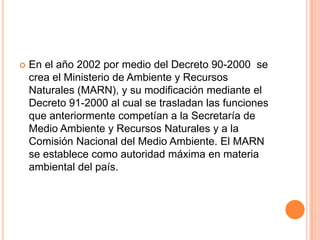 En el año 2002 por medio del Decreto 90-2000  se crea el Ministerio de Ambiente y Recursos Naturales (MARN), y su modificación mediante el Decreto 91-2000 al cual se trasladan las funciones que anteriormente competían a la Secretaría de Medio Ambiente y Recursos Naturales y a la Comisión Nacional del Medio Ambiente. El MARN se establece como autoridad máxima en materia ambiental del país.