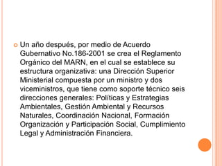 Un año después, por medio de Acuerdo Gubernativo No.186-2001 se crea el Reglamento Orgánico del MARN, en el cual se establece su estructura organizativa: una Dirección Superior Ministerial compuesta por un ministro y dos viceministros, que tiene como soporte técnico seis direcciones generales: Políticas y Estrategias Ambientales, Gestión Ambiental y Recursos Naturales, Coordinación Nacional, Formación Organización y Participación Social, Cumplimiento Legal y Administración Financiera.