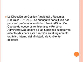 La Dirección de Gestión Ambiental y Recursos Naturales –DIGARN- se encuentra constituida por personal profesional multidisciplinario (Dirección, Cuerpo de Asesores Ambientales y Personal Administrativo), dentro de las funciones sustantivas establecidas para esta dirección en el reglamento orgánico interno del Ministerio de Ambiente, destaca: