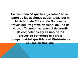 La campaña “A que te cojo ratón” hace 
parte de las acciones adelantadas por el 
Ministerio de Educación Nacional a 
través del Programa Nacional de Uso de 
Nuevas Tecnologías para el desarrollo 
de competencias y es uno de los 
proyectos estratégicos para la 
competitividad que lidera el Ministerio de 
Educación Nacional. 
 
