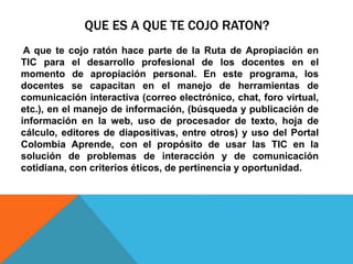 QUE ES A QUE TE COJO RATON? 
A que te cojo ratón hace parte de la Ruta de Apropiación en 
TIC para el desarrollo profesional de los docentes en el 
momento de apropiación personal. En este programa, los 
docentes se capacitan en el manejo de herramientas de 
comunicación interactiva (correo electrónico, chat, foro virtual, 
etc.), en el manejo de información, (búsqueda y publicación de 
información en la web, uso de procesador de texto, hoja de 
cálculo, editores de diapositivas, entre otros) y uso del Portal 
Colombia Aprende, con el propósito de usar las TIC en la 
solución de problemas de interacción y de comunicación 
cotidiana, con criterios éticos, de pertinencia y oportunidad. 
 