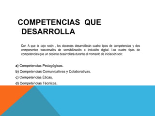 COMPETENCIAS QUE 
DESARROLLA 
Con A que te cojo ratón , los docentes desarrollarán cuatro tipos de competencias y dos 
componentes trasversales de sensibilización e inclusión digital. Los cuatro tipos de 
competencias que un docente desarrollará durante el momento de iniciación son: 
a) Competencias Pedagógicas. 
b) Competencias Comunicativas y Colaborativas. 
c) Competencias Éticas. 
d) Competencias Técnicas. 
