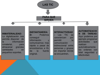 LAS TIC 
PARA QUE 
SIRVEN 
INMATERIALIDAD: 
La digitalización nos 
permite disponer de 
la información 
inmaterial, para 
almacenar grandes 
cantidades en 
pequeños soportes. 
INSTANTANEIDA 
D: Podemos 
conseguir 
información y 
comunicarnos mas 
rápido a pesar de 
encontrarnos a KL 
de la fuente 
original. 
INTERACTIVIDAD 
: Las TIC se 
caracterizan por 
permitir la 
comunicación 
bidireccional entre 
personas y grupos 
sin importar donde 
se encuentren. 
AUTOMATIZACIO 
N DE TAREAS: 
Aquí podemos por 
ejemplo programar 
actividades que 
realizan 
automáticamente 
los ordenes con 
total seguridad y 
efectividad. 
 