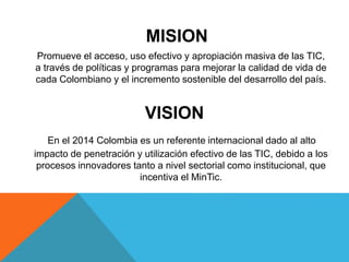 MISION 
Promueve el acceso, uso efectivo y apropiación masiva de las TIC, 
a través de políticas y programas para mejorar la calidad de vida de 
cada Colombiano y el incremento sostenible del desarrollo del país. 
VISION 
En el 2014 Colombia es un referente internacional dado al alto 
impacto de penetración y utilización efectivo de las TIC, debido a los 
procesos innovadores tanto a nivel sectorial como institucional, que 
incentiva el MinTic. 
 