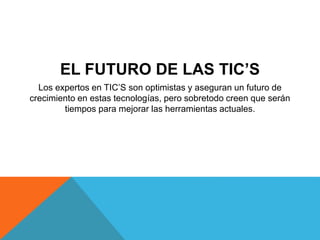 EL FUTURO DE LAS TIC’S 
Los expertos en TIC’S son optimistas y aseguran un futuro de 
crecimiento en estas tecnologías, pero sobretodo creen que serán 
tiempos para mejorar las herramientas actuales. 
 