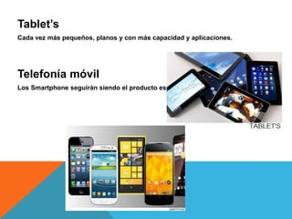 Tablet’s 
Cada vez más pequeños, planos y con más capacidad y aplicaciones. 
Telefonía móvil 
Los Smartphone seguirán siendo el producto estrella. 
 