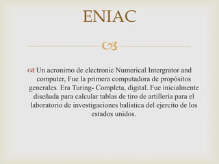 
 Un acronimo de electronic Numerical Intergrator and
computer, Fue la primera computadora de propósitos
generales. Era Turing- Completa, digital. Fue inicialmente
diseñada para calcular tablas de tiro de artillería para el
laboratorio de investigaciones balística del ejercito de los
estados unidos.
ENIAC
 