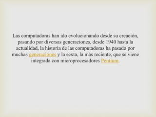Las computadoras han ido evolucionando desde su creación,
pasando por diversas generaciones, desde 1940 hasta la
actualidad, la historia de las computadoras ha pasado por
muchas generaciones y la sexta, la más reciente, que se viene
integrada con microprocesadores Pentium.
 