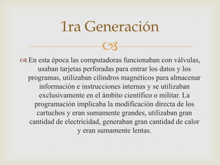 
 En esta época las computadoras funcionaban con válvulas,
usaban tarjetas perforadas para entrar los datos y los
programas, utilizaban cilindros magnéticos para almacenar
información e instrucciones internas y se utilizaban
exclusivamente en el ámbito científico o militar. La
programación implicaba la modificación directa de los
cartuchos y eran sumamente grandes, utilizaban gran
cantidad de electricidad, generaban gran cantidad de calor
y eran sumamente lentas.
1ra Generación
 