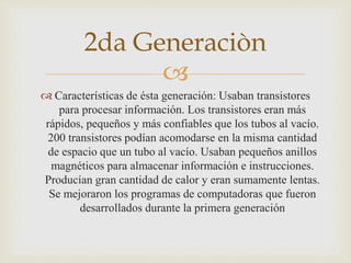 
 Características de ésta generación: Usaban transistores
para procesar información. Los transistores eran más
rápidos, pequeños y más confiables que los tubos al vacío.
200 transistores podían acomodarse en la misma cantidad
de espacio que un tubo al vacío. Usaban pequeños anillos
magnéticos para almacenar información e instrucciones.
Producían gran cantidad de calor y eran sumamente lentas.
Se mejoraron los programas de computadoras que fueron
desarrollados durante la primera generación
2da Generaciòn
 