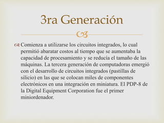 
 Comienza a utilizarse los circuitos integrados, lo cual
permitió abaratar costos al tiempo que se aumentaba la
capacidad de procesamiento y se reducía el tamaño de las
máquinas. La tercera generación de computadoras emergió
con el desarrollo de circuitos integrados (pastillas de
silicio) en las que se colocan miles de componentes
electrónicos en una integración en miniatura. El PDP-8 de
la Digital Equipment Corporation fue el primer
miniordenador.
3ra Generación
 