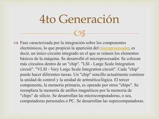 
 Fase caracterizada por la integración sobre los componentes
electrónicos, lo que propició la aparición del microprocesador, es
decir, un único circuito integrado en el que se reúnen los elementos
básicos de la máquina. Se desarrolló el microprocesador. Se colocan
más circuitos dentro de un "chip". "LSI - Large Scale Integration
circuit". "VLSI - Very Large Scale Integration circuit". Cada "chip"
puede hacer diferentes tareas. Un "chip" sencillo actualmente contiene
la unidad de control y la unidad de aritmética/lógica. El tercer
componente, la memoria primaria, es operado por otros "chips". Se
reemplaza la memoria de anillos magnéticos por la memoria de
"chips" de silicio. Se desarrollan las microcomputadoras, o sea,
computadoras personales o PC. Se desarrollan las supercomputadoras.
4to Generación
 