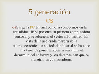 
Surge la PC tal cual como la conocemos en la
actualidad. IBM presenta su primera computadora
personal y revoluciona el sector informativo. En
vista de la acelerada marcha de la
microelectrónica, la sociedad industrial se ha dado
a la tarea de poner también a esa altura el
desarrollo del software y los sistemas con que se
manejan las computadoras.
5 generación
 