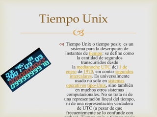 
Tiempo Unix
 Tiempo Unix o tiempo posix es un
sistema para la descripción de
instantes de tiempo: se define como
la cantidad de segundos
transcurridos desde
la medianoche UTC del 1 de
enero de 1970, sin contar segundos
intercalares. Es universalmente
usado no solo en sistemas
operativos tipo-Unix, sino también
en muchos otros sistemas
computacionales. No se trata ni de
una representación lineal del tiempo,
ni de una representación verdadera
de UTC (a pesar de que
frecuentemente se lo confunde con
 