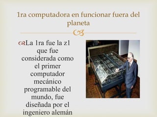 
1ra computadora en funcionar fuera del
planeta
La 1ra fue la z1
que fue
considerada como
el primer
computador
mecánico
programable del
mundo, fue
diseñada por el
ingeniero alemán
 
