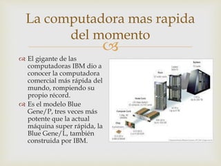 
La computadora mas rapida
del momento
 El gigante de las
computadoras IBM dio a
conocer la computadora
comercial más rápida del
mundo, rompiendo su
propio récord.
 Es el modelo Blue
Gene/P, tres veces más
potente que la actual
máquina super rápida, la
Blue Gene/L, también
construida por IBM.
 