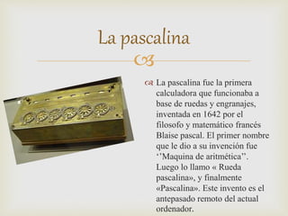 
La pascalina
 La pascalina fue la primera
calculadora que funcionaba a
base de ruedas y engranajes,
inventada en 1642 por el
filosofo y matemático francés
Blaise pascal. El primer nombre
que le dio a su invención fue
‘’Maquina de aritmética’’.
Luego lo llamo « Rueda
pascalina», y finalmente
«Pascalina». Este invento es el
antepasado remoto del actual
ordenador.
 