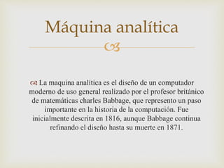 
 La maquina analítica es el diseño de un computador
moderno de uso general realizado por el profesor británico
de matemáticas charles Babbage, que represento un paso
importante en la historia de la computación. Fue
inicialmente descrita en 1816, aunque Babbage continua
refinando el diseño hasta su muerte en 1871.
Máquina analítica
 