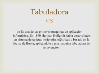 
 Es una de las primeras maquinas de aplicación
informática. En 1890 Herman Hollerith había desarrollado
un sistema de tarjetas perforadas eléctricas y basado en la
lógica de Boole, aplicándolo a una maquina tabuladora de
su invención.
Tabuladora
 