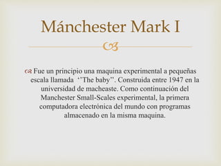 
 Fue un principio una maquina experimental a pequeñas
escala llamada ‘’The baby’’. Construida entre 1947 en la
universidad de macheaste. Como continuación del
Manchester Small-Scales experimental, la primera
computadora electrónica del mundo con programas
almacenado en la misma maquina.
Mánchester Mark I
 