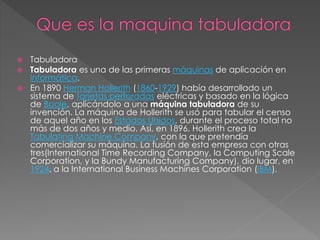  Tabuladora
 Tabuladora es una de las primeras máquinas de aplicación en
informática.
 En 1890 Herman Hollerith (1860-1929) había desarrollado un
sistema de tarjetas perforadas eléctricas y basado en la lógica
de Boole, aplicándolo a una máquina tabuladora de su
invención. La máquina de Hollerith se usó para tabular el censo
de aquel año en los Estados Unidos, durante el proceso total no
más de dos años y medio. Así, en 1896, Hollerith crea la
Tabulating Machine Company, con la que pretendía
comercializar su máquina. La fusión de esta empresa con otras
tres(International Time Recording Company, la Computing Scale
Corporation, y la Bundy Manufacturing Company), dio lugar, en
1924, a la International Business Machines Corporation (IBM).
 