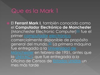  El Ferrant Mark I, también conocido como
el Computador Electrónico de Manchester
(Manchester Electronic Computer)[1] fue el
primer computador electrónico
comercialmente disponible de propósito
general del mundo.[2] La primera máquina
fue entregada a la Universidad de
Mánchester en febrero de 1951, antes que
la UNIVAC I, que fue entregada a la
Oficina de Censos de Estados Unidos un
mes más tarde
 