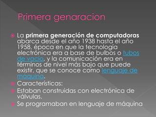  La primera generación de computadoras
abarca desde el año 1938 hasta el año
1958, época en que la tecnología
electrónica era a base de bulbos o tubos
de vacío, y la comunicación era en
términos de nivel más bajo que puede
existir, que se conoce como lenguaje de
máquina.
 Características:
 Estaban construidas con electrónica de
válvulas.
 Se programaban en lenguaje de máquina
 