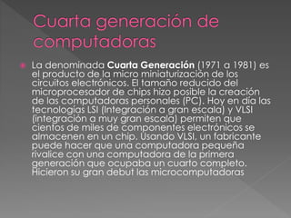  La denominada Cuarta Generación (1971 a 1981) es
el producto de la micro miniaturización de los
circuitos electrónicos. El tamaño reducido del
microprocesador de chips hizo posible la creación
de las computadoras personales (PC). Hoy en día las
tecnologías LSI (Integración a gran escala) y VLSI
(integración a muy gran escala) permiten que
cientos de miles de componentes electrónicos se
almacenen en un chip. Usando VLSI, un fabricante
puede hacer que una computadora pequeña
rivalice con una computadora de la primera
generación que ocupaba un cuarto completo.
Hicieron su gran debut las microcomputadoras
 