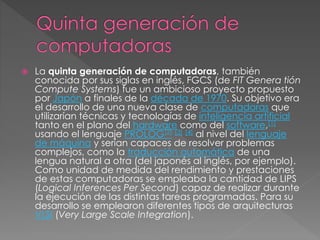  La quinta generación de computadoras, también
conocida por sus siglas en inglés, FGCS (de FIT Genera tión
Compute Systems) fue un ambicioso proyecto propuesto
por Japón a finales de la década de 1970. Su objetivo era
el desarrollo de una nueva clase de computadoras que
utilizarían técnicas y tecnologías de inteligencia artificial
tanto en el plano del hardware como del software,[1]
usando el lenguaje PROLOG[2] [3] [4] al nivel del lenguaje
de máquina y serían capaces de resolver problemas
complejos, como la traducción automática de una
lengua natural a otra (del japonés al inglés, por ejemplo).
Como unidad de medida del rendimiento y prestaciones
de estas computadoras se empleaba la cantidad de LIPS
(Logical Inferences Per Second) capaz de realizar durante
la ejecución de las distintas tareas programadas. Para su
desarrollo se emplearon diferentes tipos de arquitecturas
VLSI (Very Large Scale Integration).
 