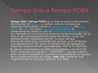  Tiempo Unix o Tiempo POSIX es un sistema para la descripción
de instantes de tiempo: se define como la cantidad de
segundos transcurridos desde la medianoche UTC del 1 de
enero de 1970, sin contar segundos intercalares. Es
universalmente usado no solo en sistemas operativos tipo-Unix,
sino también en muchos otros sistemas computacionales. No se
trata ni de una representación lineal del tiempo, ni de una
representación verdadera de UTC (a pesar de que
frecuentemente se lo confunde con ambos), pues el tiempo
que representa es UTC, pero no tiene forma de representar
segundos bisiestos de UTC (por ejemplo, 1998-12-31 23:59:60).
 El viernes 13 de febrero de 2009, exactamente a las 23:31:30
(UTC), el tiempo Unix igualó a '1234567890'.[1] Google celebró
este momento añadiendo durante unos instantes en el logotipo
de su página principal el código: date +%s comando que
muestra la fecha actual en formato 'Unix Time'
 