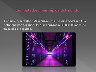 Tianhe-2, quiere decir Milky Way-2, y su sistema opera a 33,86
petaflops por segundo, lo que equivale a 33.860 billones de
cálculos por segundo.
 