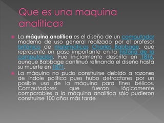  La máquina analítica es el diseño de un computador
moderno de uso general realizado por el profesor
británico de matemáticas Charles Babbage, que
representó un paso importante en la historia de la
computación. Fue inicialmente descrita en 1816,
aunque Babbage continuó refinando el diseño hasta
su muerte en 1871.
 La máquina no pudo construirse debido a razones
de índole política pues hubo detractores por un
posible uso de la máquina para fines bélicos.
Computadores que fueran lógicamente
comparables a la máquina analítica sólo pudieron
construirse 100 años más tarde
 