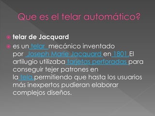  telar de Jacquard
 es un telar mecánico inventado
por Joseph Marie Jacquard en 1801.El
artilugio utilizaba tarjetas perforadas para
conseguir tejer patrones en
la tela,permitiendo que hasta los usuarios
más inexpertos pudieran elaborar
complejos diseños.
 