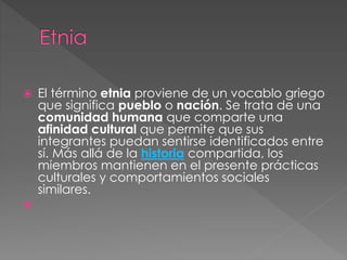  El término etnia proviene de un vocablo griego
que significa pueblo o nación. Se trata de una
comunidad humana que comparte una
afinidad cultural que permite que sus
integrantes puedan sentirse identificados entre
sí. Más allá de la historia compartida, los
miembros mantienen en el presente prácticas
culturales y comportamientos sociales
similares.

 